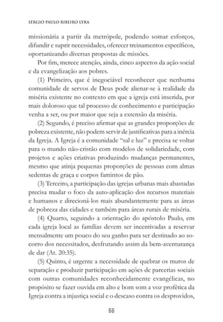 66
Sérgio Paulo Ribeiro Lyra
missionária a partir da metrópole, podendo somar esforços,
difundir e suprir necessidades, oferecer treinamentos específicos,
oportunizando diversas propostas de missões.
Por fim, merece atenção, ainda, cinco aspectos da ação social
e da evangelização aos pobres.
(1) Primeiro, que é inegociável reconhecer que nenhuma
comunidade de servos de Deus pode alienar-se à realidade da
miséria existente no contexto em que a igreja está inserida, por
mais doloroso que tal processo de conhecimento e participação
venha a ser, ou por maior que seja a extensão da miséria.
(2) Segundo, é preciso afirmar que as grandes proporções de
pobreza existente, não podem servir de justificativas para a inércia
da Igreja. A Igreja é a comunidade “sal e luz” e precisa se voltar
para o mundo não-cristão com modelos de solidariedade, com
projetos e ações criativas produzindo mudanças permanentes,
mesmo que atinja pequenas proporções de pessoas com almas
sedentas de graça e corpos famintos de pão.
(3) Terceiro, a participação das igrejas urbanas mais abastadas
precisa mudar o foco da auto-aplicação dos recursos materiais
e humanos e direcioná-los mais abundantemente para as áreas
de pobreza das cidades e também para áreas rurais de miséria.
(4) Quarto, seguindo a orientação do apóstolo Paulo, em
cada igreja local as famílias devem ser incentivadas a reservar
mensalmente um pouco do seu ganho para ser destinado ao so-
corro dos necessitados, desfrutando assim da bem-aventurança
de dar (At. 20:35).
(5) Quinto, é urgente a necessidade de quebrar os muros de
separação e produzir participação em ações de parcerias sociais
com outras comunidades reconhecidamente evangélicas, no
propósito se fazer ouvida em alto e bom som a voz profética da
Igreja contra a injustiça social e o descaso contra os desprovidos,
 
