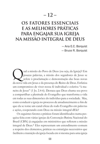 68
Os Fatores Essenciais
e as Melhores Práticas
para Engajar sua Igreja
na Missão Integral de Deus
— Ana E.C. Borquist
— Bruce R. Borquist
Qual a missão do Povo de Deus (ou seja, da Igreja)? Em
poucas palavras, a missão dos seguidores de Jesus se
refere à proclamação e demonstração das boas novas
da nova vida em Jesus e da presença do Reino de Deus. Enfatiza
um compromisso de viver nossa fé individual e coletiva “à ma-
neira de Jesus” (1 Jo. 2.4-6). Destaca que Deus chama seu povo
a compartilhar a plenitude do Evangelho que transforma a vida
em todas as suas dimensões: do indivíduo para a sociedade. Mas,
como conduzir a igreja no processo de amadurecimento a fim de
que ela se torne um canal eficaz do todo Evangelho em palavras
e ações, cooperando com Deus na missão integral dEle?
Os seguintes fatores e práticas foram identificados numa pes-
quisa feita com várias igrejas da Convenção Batista Nacional do
Brasil (CBN) já engajadas em ministérios que refletem a missão
integral de Deus.* Eles representam um entendimento comum
a respeito dos elementos, práticas ou estratégias necessários que
facilitem a transição da igreja focada em si mesma para uma igreja
– 12 –
 