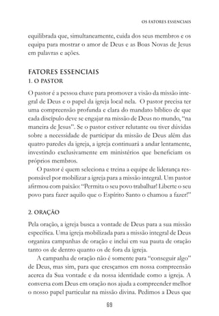 69
Os Fatores Essenciais
equilibrada que, simultaneamente, cuida dos seus membros e os
equipa para mostrar o amor de Deus e as Boas Novas de Jesus
em palavras e ações.
Fatores essenciais
1. O PASTOR
O pastor é a pessoa chave para promover a visão da missão inte-
gral de Deus e o papel da igreja local nela. O pastor precisa ter
uma compreensão profunda e clara do mandato bíblico de que
cada discípulo deve se engajar na missão de Deus no mundo, “na
maneira de Jesus”. Se o pastor estiver relutante ou tiver dúvidas
sobre a necessidade de participar da missão de Deus além das
quatro paredes da igreja, a igreja continuará a andar lentamente,
investindo exclusivamente em ministérios que beneficiam os
próprios membros.
O pastor é quem seleciona e treina a equipe de liderança res-
ponsável por mobilizar a igreja para a missão integral. Um pastor
afirmou com paixão: “Permita o seu povo trabalhar! Liberte o seu
povo para fazer aquilo que o Espírito Santo o chamou a fazer!”
2. ORAÇÃO
Pela oração, a igreja busca a vontade de Deus para a sua missão
específica. Uma igreja mobilizada para a missão integral de Deus
organiza campanhas de oração e inclui em sua pauta de oração
tanto os de dentro quanto os de fora da igreja.
A campanha de oração não é somente para “conseguir algo”
de Deus, mas sim, para que cresçamos em nossa compreensão
acerca da Sua vontade e da nossa identidade como a igreja. A
conversa com Deus em oração nos ajuda a compreender melhor
o nosso papel particular na missão divina. Pedimos a Deus que
 