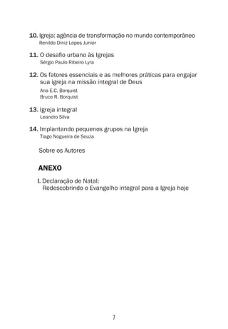 7
10. Igreja: agência de transformação no mundo contemporâneo
Renildo Diniz Lopes Junior
11. O desafio urbano às Igrejas
Sérgio Paulo Ribeiro Lyra
12. Os fatores essenciais e as melhores práticas para engajar
sua igreja na missão integral de Deus
Ana E.C. Borquist
Bruce R. Borquist
13. Igreja integral
Leandro Silva
14. Implantando pequenos grupos na Igreja
Tiago Nogueira de Souza
Sobre os Autores
ANEXO
I. Declaração de Natal:
Redescobrindo o Evangelho integral para a Igreja hoje
 