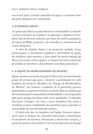 70
Ana E.C. Borquist e Bruce R. Borquist
nos revele qual a vocação específica da igreja e a maneira como
ela pode abençoar sua comunidade.
3. O ESPÍRITO SANTO
As igrejas que Deus usa para abençoar a comunidade e o mundo
ouvem à instrução do Espírito e se apressam a obedecer. O Es-
pírito fala de diversas maneiras: por meio de sonhos, pregações,
da leitura da Bíblia, profecias e do conselho ou ensinamento de
outros discípulos.
A obra do Espírito Santo é de promover unidade, força,
perseverança, e crescimento espiritual e missionário da igreja,
de mobilizar todo membro a fazer parte da missão integral de
Deus. Um estudo sobre o papel e as funções dos dons espirituais
possibilita os membros a descobrirem seus dons particulares.
4. A EQUIPE DE MOBILIZADORES DE MISSÕES
Igrejas atuantes na missão integral de Deus têm um determinado
grupo de pessoas que guia e incentiva a participação de todo
membro nos projetos. Membros da “Equipe de Mobilizadores
de Missões” são homens e mulheres de fé profunda, pessoas
apaixonadas a cooperar com Deus na missão dEle no mundo, que
demonstram perseverança diante de dificuldades, e são respeitadas
pela igreja porque mostram todas essas qualidades. O tamanho
ideal para a Equipe é de cinco a doze membros. Sua tarefa é
mobilizar os dons e habilidades dos membros para responder às
necessidades de um determinado projeto.
O ideal seria que os membros da Equipe ficassem respon-
sáveis para as funções de: educação missionária, comunicação,
levantamento de recursos, informação e intercessão (oração), e
gestão de projetos missionários. Uma tarefa importante da Equipe
 