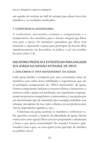 72
Ana E.C. Borquist e Bruce R. Borquist
um quadro de notícias no hall de entrada para afixar fotos dos
trabalhos e os resultados atualizados.
7. CONFERÊNCIA MISSIONÁRIA
A conferência missionária estimula a compreensão e o
compromisso dos membros para a missão integral que Deus
tem para a igreja. Os membros aprendem que Deus tem
chamado e capacitado a igreja para participar da missão dEle
simultaneamente em Jerusalém, na Judeia, e até aos confins
da terra (Atos 1.8).
MelhoresPráticaseEstratégiasparaEngajar
sua igreja na Missão Integral de Deus
1. DESCOBRIR O “DNA MISSIONÁRIO” DA IGREJA
Cada igreja-família é composta por uma constelação única de
membros com vários dons, habilidades e experiências, que são
os principais componentes do “DNA missionário” da igreja.
Outros componentes incluem os recursos físicos e financeiros, o
contexto onde a igreja está localizada, sua experiência congrega-
cional em projetos evangelísticos e missionários, e sua paixão por
um determinado tipo de ministério (por exemplo, trabalhar com
crianças, moradores de rua, mães solteiras, jovens profissionais,
viúvas, dependentes químicos, etc.).
A liderança da igreja estimula os membros a refletirem so-
bre questões cruciais a respeito da identidade da igreja: Quem
somos nós como igreja? Deus está nos preparando e chamando
a fazer o que nessa comunidade? No mundo? Estamos apai-
xonados com o que, ou com quem (com qual tipo de trabalho
ou público alvo)?
 