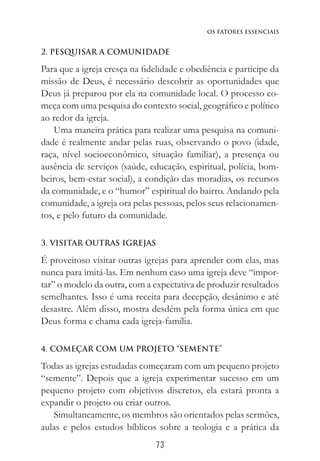73
Os Fatores Essenciais
2. PESQUISAR A COMUNIDADE
Para que a igreja cresça na fidelidade e obediência e participe da
missão de Deus, é necessário descobrir as oportunidades que
Deus já preparou por ela na comunidade local. O processo co-
meça com uma pesquisa do contexto social, geográfico e político
ao redor da igreja.
Uma maneira prática para realizar uma pesquisa na comuni-
dade é realmente andar pelas ruas, observando o povo (idade,
raça, nível socioeconômico, situação familiar), a presença ou
ausência de serviços (saúde, educação, espiritual, polícia, bom-
beiros, bem-estar social), a condição das moradias, os recursos
da comunidade, e o “humor” espiritual do bairro. Andando pela
comunidade, a igreja ora pelas pessoas, pelos seus relacionamen-
tos, e pelo futuro da comunidade.
3. VISITAR OUTRAS IGREJAS
É proveitoso visitar outras igrejas para aprender com elas, mas
nunca para imitá-las. Em nenhum caso uma igreja deve “impor-
tar” o modelo da outra, com a expectativa de produzir resultados
semelhantes. Isso é uma receita para decepção, desânimo e até
desastre. Além disso, mostra desdém pela forma única em que
Deus forma e chama cada igreja-família.
4. COMEÇAR COM UM PROJETO “SEMENTE”
Todas as igrejas estudadas começaram com um pequeno projeto
“semente”. Depois que a igreja experimentar sucesso em um
pequeno projeto com objetivos discretos, ela estará pronta a
expandir o projeto ou criar outros.
Simultaneamente, os membros são orientados pelas sermões,
aulas e pelos estudos bíblicos sobre a teologia e a prática da
 