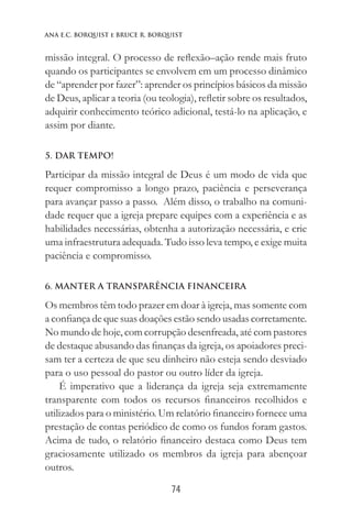 74
Ana E.C. Borquist e Bruce R. Borquist
missão integral. O processo de reflexão–ação rende mais fruto
quando os participantes se envolvem em um processo dinâmico
de “aprender por fazer”: aprender os princípios básicos da missão
de Deus, aplicar a teoria (ou teologia), refletir sobre os resultados,
adquirir conhecimento teórico adicional, testá-lo na aplicação, e
assim por diante.
5. DAR TEMPO!
Participar da missão integral de Deus é um modo de vida que
requer compromisso a longo prazo, paciência e perseverança
para avançar passo a passo. Além disso, o trabalho na comuni-
dade requer que a igreja prepare equipes com a experiência e as
habilidades necessárias, obtenha a autorização necessária, e crie
uma infraestrutura adequada. Tudo isso leva tempo, e exige muita
paciência e compromisso.
6. MANTER A TRANSPARÊNCIA FINANCEIRA
Os membros têm todo prazer em doar à igreja, mas somente com
a confiança de que suas doações estão sendo usadas corretamente.
No mundo de hoje, com corrupção desenfreada, até com pastores
de destaque abusando das finanças da igreja, os apoiadores preci-
sam ter a certeza de que seu dinheiro não esteja sendo desviado
para o uso pessoal do pastor ou outro líder da igreja.
É imperativo que a liderança da igreja seja extremamente
transparente com todos os recursos financeiros recolhidos e
utilizados para o ministério. Um relatório financeiro fornece uma
prestação de contas periódico de como os fundos foram gastos.
Acima de tudo, o relatório financeiro destaca como Deus tem
graciosamente utilizado os membros da igreja para abençoar
outros.
 