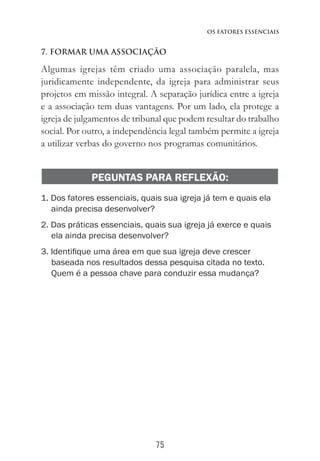 75
Os Fatores Essenciais
7. FORMAR UMA ASSOCIAÇÃO
Algumas igrejas têm criado uma associação paralela, mas
juridicamente independente, da igreja para administrar seus
projetos em missão integral. A separação jurídica entre a igreja
e a associação tem duas vantagens. Por um lado, ela protege a
igreja de julgamentos de tribunal que podem resultar do trabalho
social. Por outro, a independência legal também permite a igreja
a utilizar verbas do governo nos programas comunitários.
PEGUNTAS PARA REFLEXÃO:
1. Dos fatores essenciais, quais sua igreja já tem e quais ela
ainda precisa desenvolver?
2. Das práticas essenciais, quais sua igreja já exerce e quais
ela ainda precisa desenvolver?
3. Identifique uma área em que sua igreja deve crescer
baseada nos resultados dessa pesquisa citada no texto.
Quem é a pessoa chave para conduzir essa mudança?
 