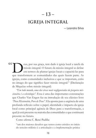 76
Igreja Integral
— Leandro Silva
D
eus, por sua graça, tem dado à igreja local a tarefa da
missão integral. O futuro da missão integral se define
em termos de plantar igrejas locais e capacitá-las para
que transformem as comunidades das quais fazem parte. As
igrejas, como comunidades inclusivas e que se importam, estão
no âmago do que significa fazer missão integral.” (Declaração
de Miquéias sobre missão integral)
“Em todo mundo, uma das áreas mais negligenciadas da pesquisa mis-
sionária é a eclesiologia”. Essa é uma das importantes constatações
que Charles Van Engen faz na introdução de seu clássico livro
“Povo Missionário, Povo de Deus”. Ela aponta para a urgência de uma
profunda reflexão sobre o papel, identidade e impacto da igreja
local como principal agência de Deus para a transformação, a
qual já está presente na maioria das comunidades e que continuará
presente no futuro.
Como afirma C. René Padilla:
“um dos maiores desafios que temos como cristãos no início
do terceiro milênio é a articulação e a implementação prática
“
– 13 –
 