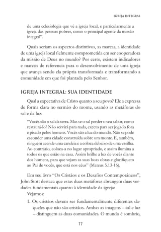 77
Igreja Integral
de uma eclesiologia que vê a igreja local, e particularmente a
igreja das pessoas pobres, como o principal agente da missão
integral”.
Quais seriam os aspectos distintivos, as marcas, a identidade
de uma igreja local fielmente comprometida em ser cooperadora
da missão de Deus no mundo? Por certo, existem indicadores
e marcos de referencia para o desenvolvimento de uma igreja
que avança sendo ela própria transformada e transformando a
comunidade em que foi plantada pelo Senhor.
IGREJA INTEGRAL: SUA IDENTIDADE
Qual a expectativa de Cristo quanto a seu povo? Ele a expressa
de forma clara no sermão do monte, usando as metáforas do
sal e da luz:
“Vocês são o sal da terra. Mas se o sal perder o seu sabor, como
restaurá-lo? Não servirá para nada, exceto para ser jogado fora
e pisado pelos homens. Vocês são a luz do mundo. Não se pode
esconder uma cidade construída sobre um monte. E, também,
ninguém acende uma candeia e a coloca debaixo de uma vasilha.
Ao contrário, coloca-a no lugar apropriado, e assim ilumina a
todos os que estão na casa. Assim brilhe a luz de vocês diante
dos homens, para que vejam as suas boas obras e glorifiquem
ao Pai de vocês, que está nos céus” (Mateus 5.13-16).
Em seu livro “Os Cristãos e os Desafios Contemporâneos”,
John Stott destaca que estas duas metáforas abrangem duas ver-
dades fundamentais quanto à identidade da igreja:
Vejamos:
1. Os cristãos devem ser fundamentalmente diferentes da-
queles que não são cristãos. Ambas as imagens – sal e luz
– distinguem as duas comunidades. O mundo é sombrio,
 