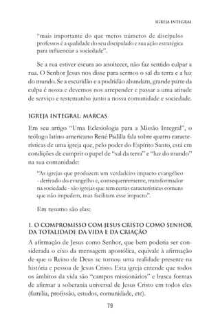 79
Igreja Integral
“mais importante do que meros números de discípulos
professos é a qualidade do seu discipulado e sua ação estratégica
para influenciar a sociedade”.
Se a rua estiver escura ao anoitecer, não faz sentido culpar a
rua. O Senhor Jesus nos disse para sermos o sal da terra e a luz
do mundo. Se a escuridão e a podridão abundam, grande parte da
culpa é nossa e devemos nos arrepender e passar a uma atitude
de serviço e testemunho junto a nossa comunidade e sociedade.
IGREJA INTEGRAL: MARCAS
Em seu artigo “Uma Eclesiologia para a Missão Integral”, o
teólogo latino-americano René Padilla fala sobre quatro caracte-
rísticas de uma igreja que, pelo poder do Espírito Santo, está em
condições de cumprir o papel de “sal da terra” e “luz do mundo”
na sua comunidade:
“As igrejas que produzem um verdadeiro impacto evangélico
- derivado do evangelho e, consequentemente, transformador
na sociedade - são igrejas que tem certas características comuns
que não impedem, mas facilitam esse impacto”.
Em resumo são elas:
1. O COMPROMISSO COM JESUS CRISTO COMO SENHOR
DA TOTALIDADE DA VIDA E DA CRIAÇÃO
A afirmação de Jesus como Senhor, que bem poderia ser con-
siderada o eixo da mensagem apostólica, equivale à afirmação
de que o Reino de Deus se tornou uma realidade presente na
história e pessoa de Jesus Cristo. Esta igreja entende que todos
os âmbitos da vida são “campos missionários” e busca formas
de afirmar a soberania universal de Jesus Cristo em todos eles
(família, profissão, estudos, comunidade, etc).
 