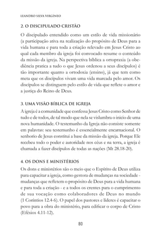 80
Leandro Silva virgíneo
2. O DISCIPULADO CRISTÃO
O discipulado entendido como um estilo de vida missionário
(a participação ativa na realização do propósito de Deus para a
vida humana e para toda a criação relevado em Jesus Cristo ao
qual cada membro da igreja foi convocado resume o conteúdo
da missão da igreja. Na perspectiva bíblica a ortopraxia (a obe-
diência pratica a tudo o que Jesus ordenou a seus discípulos) é
tão importante quanto a ortodoxia (ensino), já que tem como
meta que os discípulos vivam uma vida marcada pelo amor. Os
discípulos se distinguem pelo estilo de vida que reflete o amor e
a justiça do Reino de Deus.
3. UMA VISÃO BÍBLICA DE IGREJA
A igreja é a comunidade que confessa Jesus Cristo como Senhor de
tudo e de todos, de tal modo que nela se vislumbra o inicio de uma
nova humanidade. O testemunho da Igreja não consiste somente
em palavras: seu testemunho é essencialmente encarnacional. O
senhorio de Jesus constitui a base da missão da igreja. Porque Ele
recebeu todo o poder e autoridade nos céus e na terra, a igreja é
chamada a fazer discípulos de todas as nações (Mt 28.18-20).
4. OS DONS E MINISTÉRIOS
Os dons e ministérios são o meio que o Espírito de Deus utiliza
para capacitar a igreja, como gestora de mudanças na sociedade -
mudanças que refletem o propósito de Deus para a vida humana
e para toda a criação - e a todos os crentes para o cumprimento
de sua vocação como colaboradores de Deus no mundo
(1 Coríntios 12.4-6). O papel dos pastores e líderes é capacitar o
povo para a obra do ministério, para edificar o corpo de Cristo
(Efésios 4.11-12).
 