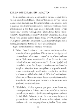 81
Igreja Integral
IGREJA INTEGRAL: SEU IMPACTO
Como avaliar o impacto e o ministério de uma igreja integral
na comunidade onde Deus a plantou? Em nosso serviço junto a
igrejas locais, é natural que desejemos avaliar como estamos indo.
E que para isso definamos indicadores claros que nortearão nosso
entendimento e nos dirão quão exitoso tem sido nosso serviço
ministerial. Timothy Keller, pastor e plantador da Igreja Presbi-
teriana O Redentor (Redeemer Presbiterian Church) na cidade de
Nova York, aborda na introdução de seu livro “Central Church”
(“La Iglesia Centrada”, em espanhol. Ainda sem tradução para o
português) algumas formas de fazer essa avaliação:
Sugue as três formas de maneira resumida:
1. Êxito. Essa é a forma como muitos ministros avaliam
seu ministério e igreja hoje. Dizem que se sua igreja está
crescendo em número de conversões, membros e ofertas,
isto se dá devido a um ministério eficaz. Se este for o úni-
co indicador para avaliar o ministério de uma igreja local,
como lidar com o fato de que o crescimento numérico dos
templos e do número de evangélicos tem produzido tão
pouca transformação social, ética, econômica, espiritual
nos bairros e cidades brasileiras? O “êxito” (definido em
números, prédios, estatísticas, finanças, etc) não constitui
um critério suficiente para mensurar o impacto de uma
igreja em sua comunidade.
2. Fidelidade. Keller aponta que por outro lado, em
contraposição a ênfase no êxito numérico, muitos
entendem que o único critério verdadeiro para os ministros
é a fidelidade. Sob este ponto de vista, o que importa é
que o ministro tenha uma doutrina solida, seja de caráter
piedoso e fiel em sua pregação e trabalho. Ainda assim
 