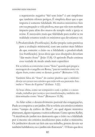 82
Leandro Silva virgíneo
a repercussão negativa “fiel sem êxito” é um simplismo
que também oferece perigos. É simplista dizer que o que
importa é somente fidelidade. Há muitos ministérios fieis
em sua pregação e vida piedosa, mas que não tem nenhum
impacto para além dos muros do templo onde a igreja se
reúne. É necessário mais que fidelidade para avaliar se na
realidade estamos sendo os ministros que deveríamos ser.
3. Produtividade (Frutificação). Keller propõe outra premissa
para a avaliação ministerial, com um caráter mais bíblico
do que somente o êxito ou a fidelidade: a produtividade
(ou frutificação). Jesus disse que seus discípulos deveriam
“dar muito fruto” (João 15.8). O apóstolo Paulo ensinou
essa verdade de modo ainda mais especifico:
Ele se referiu as conversões como “fruto” quando quis pregar a
mensagem do evangelho em Roma, “para ter também entre vós
algum fruto, como entre os demais gentios” (Romanos 1:13).
Também falou do “fruto” do caráter piedoso que o ministro
deseja ver crescer nos cristãos que estão sob seu pastoreio. Isto
inclui o “fruto do Espirito” (Gálatas 5.22).
As boas obras, como ser compassivo com o pobre e o neces-
sitado, trabalhar por justiça e por transformação, também são
denominadas como “fruto” (Romanos 15.28).
Ao falar sobre o desenvolvimento pastoral das congregações,
Paulo as comparou a um jardim. Ele se referiu aos cristãos coríntios
como “campo de cultivo de Deus”, no qual alguns ministros
plantaram, alguns regaram e outros colheram. Como aponta Keller,
“A metáfora do jardim nos demonstra que o êxito ou a fidelidade
por si mesmo são critérios insuficientes para avaliar o ministério.
Os jardineiros devem ser fieis em seu trabalho, porem devem ser
também habilidosos, ou o jardim não florescera”. O fruto que deve
 