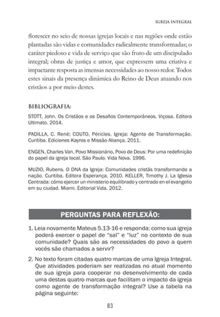 83
Igreja Integral
florescer no seio de nossas igrejas locais e nas regiões onde estão
plantadas são vidas e comunidades radicalmente transformadas; o
caráter piedoso e vida de serviço que são fruto de um discipulado
integral; obras de justiça e amor, que expressem uma criativa e
impactante resposta as imensas necessidades ao nosso redor. Todos
estes sinais da presença dinâmica do Reino de Deus atuando nos
cristãos a por meio destes.
BIBLIOGRAFIA:
STOTT, John. Os Cristãos e os Desafios Contemporâneos. Viçosa. Editora
Ultimato. 2014.
PADILLA, C. René; COUTO, Péricles. Igreja: Agente de Transformação.
Curitiba. Ediciones Kayros e Missão Aliança. 2011.
ENGEN, Charles Van. Povo Missionário, Povo de Deus: Por uma redefinição
do papel da igreja local. São Paulo. Vida Nova. 1996.
MUZIO, Rubens. O DNA da Igreja: Comunidades cristãs transformando a
nação. Curitiba. Editora Esperança. 2010. KELLER, Timothy J. La Iglesia
Centrada: cómo ejercer un ministerio equilibrado y centrado en el evangelio
em su ciudad. Miami. Editorial Vida. 2012.
PERGUNTAS PARA REFLEXÃO:
1. Leia novamente Mateus 5.13-16 e responda: como sua igreja
poderá exercer o papel de “sal” e “luz” no contexto de sua
comunidade? Quais são as necessidades do povo a quem
vocês são chamados a servir?
2. No texto foram citadas quatro marcas de uma Igreja Integral.
Que atividades poderiam ser realizadas no atual momento
de sua igreja para cooperar no desenvolvimento de cada
uma destas quatro marcas que facilitam o impacto da igreja
como agente de transformação integral? Use a tabela na
página seguinte:
 