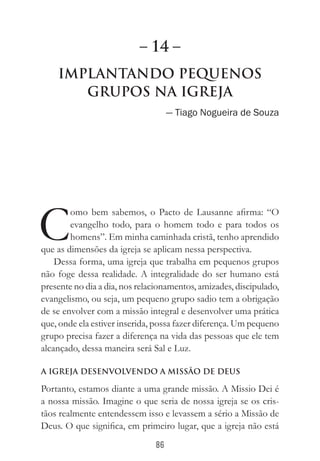 86
Implantando Pequenos
Grupos na Igreja
— Tiago Nogueira de Souza
C
omo bem sabemos, o Pacto de Lausanne afirma: “O
evangelho todo, para o homem todo e para todos os
homens”. Em minha caminhada cristã, tenho aprendido
que as dimensões da igreja se aplicam nessa perspectiva.
Dessa forma, uma igreja que trabalha em pequenos grupos
não foge dessa realidade. A integralidade do ser humano está
presente no dia a dia, nos relacionamentos, amizades, discipulado,
evangelismo, ou seja, um pequeno grupo sadio tem a obrigação
de se envolver com a missão integral e desenvolver uma prática
que, onde ela estiver inserida, possa fazer diferença. Um pequeno
grupo precisa fazer a diferença na vida das pessoas que ele tem
alcançado, dessa maneira será Sal e Luz.
A igreja desenvolvendo a Missão de Deus
Portanto, estamos diante a uma grande missão. A Missio Dei é
a nossa missão. Imagine o que seria de nossa igreja se os cris-
tãos realmente entendessem isso e levassem a sério a Missão de
Deus. O que significa, em primeiro lugar, que a igreja não está
– 14 –
 