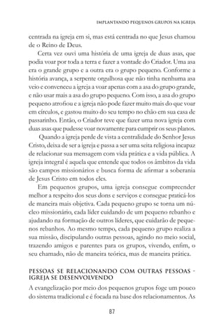 87
Implantando Pequenos Grupos na Igreja
centrada na igreja em si, mas está centrada no que Jesus chamou
de o Reino de Deus.
Certa vez ouvi uma história de uma igreja de duas asas, que
podia voar por toda a terra e fazer a vontade do Criador. Uma asa
era o grande grupo e a outra era o grupo pequeno. Conforme a
história avança, a serpente orgulhosa que não tinha nenhuma asa
veio e convenceu a igreja a voar apenas com a asa do grupo grande,
e não usar mais a asa do grupo pequeno. Com isso, a asa do grupo
pequeno atrofiou e a igreja não pode fazer muito mais do que voar
em círculos, e gastou muito do seu tempo no chão em sua casa de
passarinho. Então, o Criador teve que fazer uma nova igreja com
duas asas quepudessevoar novamentepara cumprir os seus planos.
Quando a igreja perde de vista a centralidade do Senhor Jesus
Cristo, deixa de ser a igreja e passa a ser uma seita religiosa incapaz
de relacionar sua mensagem com vida prática e a vida pública. A
igreja integral é aquela que entende que todos os âmbitos da vida
são campos missionários e busca forma de afirmar a soberania
de Jesus Cristo em todos eles.
Em pequenos grupos, uma igreja consegue compreender
melhor a respeito dos seus dons e serviços e consegue praticá-los
de maneira mais objetiva. Cada pequeno grupo se torna um nú-
cleo missionário, cada líder cuidando de um pequeno rebanho e
ajudando na formação de outros líderes, que cuidarão de peque-
nos rebanhos. Ao mesmo tempo, cada pequeno grupo realiza a
sua missão, discipulando outras pessoas, agindo no meio social,
trazendo amigos e parentes para os grupos, vivendo, enfim, o
seu chamado, não de maneira teórica, mas de maneira prática.
Pessoas se relacionando com outras pessoas -
Igreja se desenvolvendo
A evangelização por meio dos pequenos grupos foge um pouco
do sistema tradicional e é focada na base dos relacionamentos. As
 