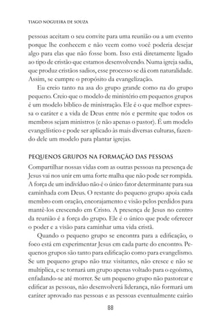 88
Tiago Nogueira de Souza
pessoas aceitam o seu convite para uma reunião ou a um evento
porque lhe conhecem e não veem como você poderia desejar
algo para elas que não fosse bom. Isso está diretamente ligado
ao tipo de cristão que estamos desenvolvendo. Numa igreja sadia,
que produz cristãos sadios, esse processo se dá com naturalidade.
Assim, se cumpre o propósito da evangelização.
Eu creio tanto na asa do grupo grande como na do grupo
pequeno. Creio que o modelo de ministério em pequenos grupos
é um modelo bíblico de ministração. Ele é o que melhor expres-
sa o caráter e a vida de Deus entre nós e permite que todos os
membros sejam ministros (e não apenas o pastor). É um modelo
evangelístico e pode ser aplicado às mais diversas culturas, fazen-
do dele um modelo para plantar igrejas.
Pequenos Grupos na formação das pessoas
Compartilhar nossas vidas com as outras pessoas na presença de
Jesus vai nos unir em uma forte malha que não pode ser rompida.
A força de um indivíduo não é o único fator determinante para sua
caminhada com Deus. O restante do pequeno grupo apoia cada
membro com oração, encorajamento e visão pelos perdidos para
mantê-los crescendo em Cristo. A presença de Jesus no centro
da reunião é a força do grupo. Ele é o único que pode oferecer
o poder e a visão para caminhar uma vida cristã.
Quando o pequeno grupo se encontra para a edificação, o
foco está em experimentar Jesus em cada parte do encontro. Pe-
quenos grupos são tanto para edificação como para evangelismo.
Se um pequeno grupo não traz visitantes, não cresce e não se
multiplica, e se tornará um grupo apenas voltado para o egoísmo,
enfadando-se até morrer. Se um pequeno grupo não pastorear e
edificar as pessoas, não desenvolverá liderança, não formará um
caráter aprovado nas pessoas e as pessoas eventualmente cairão
 