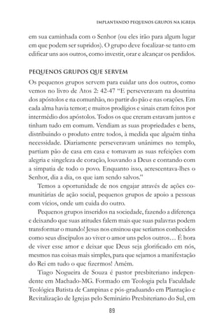 89
Implantando Pequenos Grupos na Igreja
em sua caminhada com o Senhor (ou eles irão para algum lugar
em que podem ser supridos). O grupo deve focalizar-se tanto em
edificar uns aos outros, como investir, orar e alcançar os perdidos.
Pequenos Grupos que servem
Os pequenos grupos servem para cuidar uns dos outros, como
vemos no livro de Atos 2: 42-47 “E perseveravam na doutrina
dos apóstolos e na comunhão, no partir do pão e nas orações. Em
cada alma havia temor; e muitos prodígios e sinais eram feitos por
intermédio dos apóstolos. Todos os que creram estavam juntos e
tinham tudo em comum. Vendiam as suas propriedades e bens,
distribuindo o produto entre todos, à medida que alguém tinha
necessidade. Diariamente perseveravam unânimes no templo,
partiam pão de casa em casa e tomavam as suas refeições com
alegria e singeleza de coração, louvando a Deus e contando com
a simpatia de todo o povo. Enquanto isso, acrescentava-lhes o
Senhor, dia a dia, os que iam sendo salvos.”
Temos a oportunidade de nos engajar através de ações co-
munitárias de ação social, pequenos grupos de apoio a pessoas
com vícios, onde um cuida do outro.
Pequenos grupos inseridos na sociedade, fazendo a diferença
e deixando que suas atitudes falem mais que suas palavras podem
transformar o mundo! Jesus nos ensinou que seríamos conhecidos
como seus discípulos ao viver o amor uns pelos outros… É hora
de viver esse amor e deixar que Deus seja glorificado em nós,
mesmos nas coisas mais simples, para que sejamos a manifestação
do Rei em tudo o que fizermos! Amém.
Tiago Nogueira de Souza é pastor presbiteriano indepen-
dente em Machado-MG. Formado em Teologia pela Faculdade
Teológica Batista de Campinas e pós-graduando em Plantação e
Revitalização de Igrejas pelo Seminário Presbiteriano do Sul, em
 