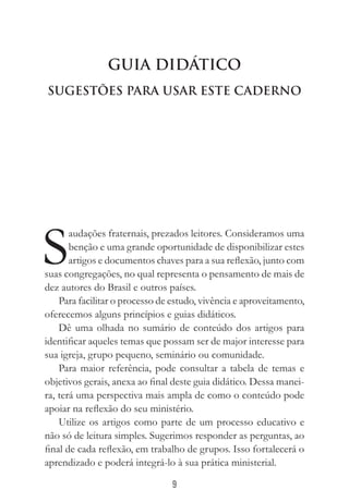9
Guia Didático
Sugestões Para Usar este Caderno
S
audações fraternais, prezados leitores. Consideramos uma
benção e uma grande oportunidade de disponibilizar estes
artigos e documentos chaves para a sua reflexão, junto com
suas congregações, no qual representa o pensamento de mais de
dez autores do Brasil e outros países.
Para facilitar o processo de estudo, vivência e aproveitamento,
oferecemos alguns princípios e guias didáticos.
Dê uma olhada no sumário de conteúdo dos artigos para
identificar aqueles temas que possam ser de major interesse para
sua igreja, grupo pequeno, seminário ou comunidade.
Para maior referência, pode consultar a tabela de temas e
objetivos gerais, anexa ao final deste guia didático. Dessa manei-
ra, terá uma perspectiva mais ampla de como o conteúdo pode
apoiar na reflexão do seu ministério.
Utilize os artigos como parte de um processo educativo e
não só de leitura simples. Sugerimos responder as perguntas, ao
final de cada reflexão, em trabalho de grupos. Isso fortalecerá o
aprendizado e poderá integrá-lo à sua prática ministerial.
 