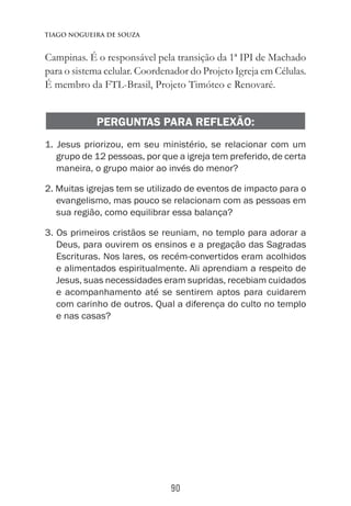 90
Tiago Nogueira de Souza
Campinas. É o responsável pela transição da 1ª IPI de Machado
para o sistema celular. Coordenador do Projeto Igreja em Células.
É membro da FTL-Brasil, Projeto Timóteo e Renovaré.
PERGUNTAS PARA REFLEXÃO:
1. Jesus priorizou, em seu ministério, se relacionar com um
grupo de 12 pessoas, por que a igreja tem preferido, de certa
maneira, o grupo maior ao invés do menor?
2. Muitas igrejas tem se utilizado de eventos de impacto para o
evangelismo, mas pouco se relacionam com as pessoas em
sua região, como equilibrar essa balança?
3. Os primeiros cristãos se reuniam, no templo para adorar a
Deus, para ouvirem os ensinos e a pregação das Sagradas
Escrituras. Nos lares, os recém-convertidos eram acolhidos
e alimentados espiritualmente. Ali aprendiam a respeito de
Jesus, suas necessidades eram supridas, recebiam cuidados
e acompanhamento até se sentirem aptos para cuidarem
com carinho de outros. Qual a diferença do culto no templo
e nas casas?
 