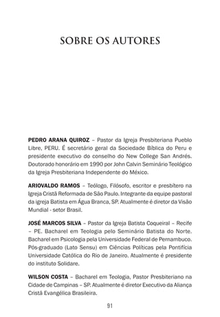 91
Sobre os Autores
Pedro Arana Quiroz – Pastor da Igreja Presbiteriana Pueblo
Libre, PERU. É secretário geral da Sociedade Bíblica do Peru e
presidente executivo do conselho do New College San Andrés.
Doutorado honorário em 1990 por John Calvin Seminário Teológico
da Igreja Presbiteriana Independente do México.
Ariovaldo Ramos – Teólogo, Filósofo, escritor e presbítero na
Igreja Cristã Reformada de São Paulo. Integrante da equipe pastoral
da igreja Batista em Água Branca, SP. Atualmente é diretor da Visão
Mundial - setor Brasil.
José Marcos Silva – Pastor da Igreja Batista Coqueiral – Recife
– PE. Bacharel em Teologia pelo Seminário Batista do Norte.
Bacharel em Psicologia pela Universidade Federal de Pernambuco.
Pós-graduado (Lato Sensu) em Ciências Políticas pela Pontifícia
Universidade Católica do Rio de Janeiro. Atualmente é presidente
do instituto Solidare.
Wilson Costa – Bacharel em Teologia, Pastor Presbiteriano na
Cidade de Campinas – SP. Atualmente é diretor Executivo da Aliança
Cristã Evangélica Brasileira.
 