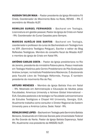 92
Hudson Taylor Maia – Pastor presidente da Igreja Ministério Fé
Cristã, Coordenador do Movimento Bola na Rede, RENAS – RN. É
secretário da Missão ALEF.
Romildo Gurgel Fernandes – Bacharel em Teologia.
Licenciatura em gestão pessoal, Pastor da Igreja de Cristo em Natal
- RN. Coordenador do Curso Casados para Sempre.
Marcos Aurélio dos Santos - Bacharel em Teologia,
coordenador e professor do curso de Bacharelado em Teologia livre
no STP, (Seminário Teológico Potiguar), Escritor e editor do Blog
Reflexões Teológicas. Membro do conselho fiscal da Missão ALEF
e membro da igreja de Cristo em Natal RN.
Antônio Carlos Costa – Pastor da Igreja presbiteriana no Rio
de Janeiro, presidente do ministério Palavra plena. Possui mestrado
em Teologia Histórica pelo Centro Presbiteriano de Pós-Graduação
Andrew Jumper, no Instituto Presbiteriano Mackenzie. É doutorando
pela Faculté Libre de Théologie Réformée, França. É também
presidente do movimento Rio de Paz.
Arturo Meneses – Membro da Igreja Batista Viva em Natal
– RN. Mestrado em Administração e Educação de Adultos pelas
Faculdades: Americus University e Achieve Global International –
EUA. Estudos pastorais e de teologia na Faculdade Latinoamericana
de Estudos Teológicos e Chapel Hill University, Georgia, EUA.
Atualmente trabalha como consultor e Diretor Regional da Eastern
University para a América Latina. Sede: Natal - RN.
RenildoDinizLopes–BacharelemTeologiapeloSeminárioBatista
Bereano, Graduando em Ciências Sociais pela Universidade Federal
do Rio Grande do Norte. Pastor da Igreja Batista Esperança, Natal
RN. Atualmente vice-presidente da MISSÃO ALEF.
 