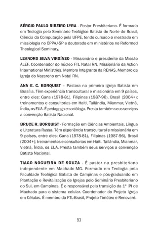 93
Sérgio Paulo Ribeiro lyra - Pastor Presbiteriano. É formado
em Teologia pelo Seminário Teológico Batista do Norte do Brasil,
Ciência da Computação pela UFPE, tendo cursado o mestrado em
missiologia no CPPAJ-SP e doutorado em ministérios no Reformed
Theological Seminary.
Leandro Silva Virgíneo - Missionário e presidente da Missão
ALEF, Coordenador do núcleo FTL Natal RN, Missionário da Action
International Ministries. Membro Integrante da RENAS. Membro da
Igreja do Nazareno em Natal RN.
Ann E. C. Borquist – Pastora na primeira igreja Batista em
Brasília. Têm experiência transcultural e missionária em 9 países,
entre eles: Gana (1978-81), Filipinas (1987-96), Brasil (2004+);
treinamentos e consultorias em Haiti, Tailândia, Mianmar, Vietnã,
Índia, os EUA. É pedagoga e socióloga. Presta também seus serviços
a convenção Batista Nacional.
Bruce R. Borquist - Formação em Ciências Ambientais, Língua
e Literatura Russa. Têm experiência transcultural e missionária em
9 países, entre eles: Gana (1978-81), Filipinas (1987-96), Brasil
(2004+); treinamentos e consultorias em Haiti, Tailândia, Mianmar,
Vietnã, Índia, os EUA. Presta também seus serviços a convenção
Batista Nacional.
Tiago Nogueira de Souza - É pastor na presbiteriana
independente em Machado-MG. Formado em Teologia pela
Faculdade Teológica Batista de Campinas e pós-graduando em
Plantação e Revitalização de Igrejas pelo Seminário Presbiteriano
do Sul, em Campinas. É o responsável pela transição da 1ª IPI de
Machado para o sistema celular. Coordenador do Projeto Igreja
em Células. É membro da FTL-Brasil, Projeto Timóteo e Renovaré.
 