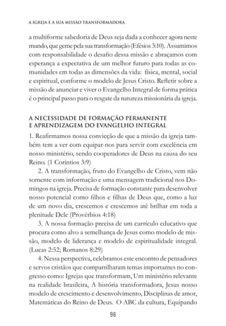 96
a igreja e a sua missào transformadora
a multiforme sabedoria de Deus seja dada a conhecer agoraneste
mundo,quegemepelasuatransformação(Efésios3:10).Assumimos
com responsabilidade o desafio dessa missão e abraçamos com
esperança a expectativa de um melhor futuro para todas as co-
munidades em todas as dimensões da vida: física, mental, social
e espiritual, conforme o modelo de Jesus Cristo. Refletir sobre a
missão de anunciar e viver o Evangelho Integral de forma prática
é o principal passo para o resgate da natureza missionária da igreja.
A NECESSIDADE DE FORMAÇÃO PERMANENTE
E APRENDIZAGEM DO EVANGELHO INTEGRAL
1. Reafirmamos nossa convicção de que a missão da igreja tam-
bém tem a ver com equipar-nos para servir com excelência em
nosso ministério, sendo cooperadores de Deus na causa do seu
Reino. (1 Coríntios 3:9)
2. A transformação, fruto do Evangelho de Cristo, vem não
somente com informação e uma mensagem tradicional nos Do-
mingos na igreja. Precisa de formação constante para desenvolver
nosso potencial como filhos e filhas de Deus que, como a luz
de um novo dia, crescemos e crescemos até brilhar em toda a
plenitude Dele (Provérbios 4:18)
3. A nossa formação precisa de um currículo educativo que
procura como alvo a semelhança de Jesus como modelo de mis-
são, modelo de liderança e modelo de espiritualidade integral.
(Lucas 2:52; Romanos 8:29)
4. Nessa perspectiva, celebramos este encontro de pensadores
e servos cristãos que compartilharam temas importantes no con-
gresso como: Igrejas que transformam, Um ministério relevante
na realidade brasileira, A história transformadora, Jesus nosso
modelo de crescimento e desenvolvimento, Disciplinas de amor,
Matemáticas do Reino de Deus. O ABC da cultura, Equipando
 