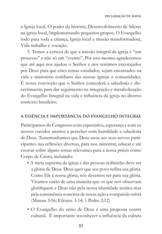 97
Declaração de Natal
a Igreja local, O poder da história, Desenvolvimento de líderes
na igreja local, Implementando pequenos grupos, O Evangelho
todo para toda a criança, Igreja local e missão transformadora,
Vida trabalho e vocação.
5. Temos a certeza de que a missão integral da igreja é “um
processo” e não só um “evento”. Por isso mesmo agradecemos
que até aqui nos ajudou o Senhor e nos sentimos encorajados
por Deus para que estes temas estudados, sejam encarnados na
vida e ministério cotidiano das nossas igrejas e comunidades.
É nossa convicção que o Senhor concederá a sabedoria e dis-
cernimento para dar seguimento na integração e metabolização
do Evangelho Integral na vida e influência da igreja no diverso
contexto brasileiro.
A ESSÊNCIA E IMPORTÂNCIA DO EVANGELHO INTEGRAL
Participamos do Congresso com expectativa, esperança e com os
nossos ouvidos atentos a perceber com humildade a sabedoria
de Deus. Testemunhamos que Deus usou aos seus servos parti-
cipantes nas reflexões diversas, para nos ministrar, educar e até
exortar sobre alguns temas relevantes para a nossa práxis como
Corpo de Cristo, incluindo:
• A meta suprema da igreja e das pessoas redimidas deve ser
a glória de Deus. Deus quer que seu povo reflita sua glória.
Como Ele é nossa glória, nós devemos ser para sua glória.
Vivamos então de uma maneira que os que nos observam
glorifiquem a Deus não pela nossa identidade teórica mas
pela consistência concreta de nossa ação e compaixão cristã
(Mateus 5:16; Efésios. 1:14; 1 Pedro 2:12)
• O Evangelho do reino de Deus é uma proposta contra
cultural. É importante reconhecer a influência da cultura
 