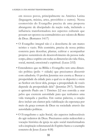 98
a igreja e a sua missào transformadora
em nossos povos, principalmente na América Latina
(linguagem, música, artes, provérbios e outros). Nossa
cosmovisão do Evangelho precisa de uma proposta
abrangente de discipulado da nação toda, incluindo a
influência transformadora nos aspectos culturais que
possam ser opostos ou contraditórios aos valores do Reino
de Deus. (Romanos 14:17)
• O Evangelho integral não é a descoberta de um marco
teórico e vazio. Pelo contrário, precisa de nossa prática
concreta para desenhar, plantar, cultivar e acompanhar
projetos sustentáveis de desenvolvimento da pessoa toda:
corpo, alma e espírito em todas as dimensões da vida: física,
social, mental, emocional e espiritual. (Lucas 2:52)
• Entendemos que na Bíblia o Evangelho tem uma dimen-
são política (polis = cidade) que precisamos discernir
com sabedoria. O profeta Jeremias nos exorta a: Buscar a
prosperidade da cidade para a qual eu os deportei e orem
ao Senhor em favor dela, porque a prosperidade de vocês
depende da prosperidade dela” (Jeremias 29:7). Também
o apóstolo Paulo em 1 Timóteo 2:2 nos convida a orar
pelos que exercem autoridade para que tenhamos uma
vida tranquila e pacífica. Em outras palavras, a oração
deve incluir um clamor pela viabilização da esperança por
meio da graça comum de Deus na sociedade através das
autoridades políticas.
• O Evangelismo e ação Social, são aspectos indissociáveis
do agir redentor de Deus. Precisamos então redescobrir a
vocação histórica da igreja na ação social transformadora
sob a inspiração sobrenatural do Espirito Santo e o exemplo
concreto de Jesus (Lucas 4:18)
 