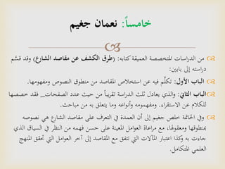 
‫اسات‬‫ر‬‫الد‬ ‫من‬‫العميقة‬ ‫املتخصصة‬‫كتابه‬:(‫طرق‬‫الشارع‬ ‫مقاصد‬ ‫عن‬ ‫الكشف‬)‫و‬‫م‬َّ‫قس‬ ‫قد‬
‫إىل‬ ‫استه‬‫ر‬‫د‬‫بابني‬:
‫الباب‬‫األول‬:‫النصوص‬ ‫منطوق‬ ‫من‬ ‫املقاصد‬ ‫استخالص‬ ‫عن‬ ‫فيه‬ ‫م‬َّ‫ل‬‫تك‬‫ومفه‬‫ومها‬.
‫الثاين‬ ‫الباب‬:‫الذي‬‫و‬‫الصفحات‬ ‫عدد‬ ‫حيث‬ ‫من‬ ً‫ا‬‫يب‬‫ر‬‫تق‬ ‫اسة‬‫ر‬‫الد‬ ‫ثلث‬ ‫يعادل‬_‫خصصها‬ ‫فقد‬
‫اء‬‫ر‬‫االستق‬ ‫عن‬ ‫للكالم‬.‫مباحث‬ ‫من‬ ‫به‬ ‫يتعلق‬ ‫وما‬ ‫اعه‬‫و‬‫أن‬‫و‬ ‫ومفهمومه‬.
‫ن‬ ‫هي‬ ‫ع‬‫الشار‬ ‫مقاصد‬ ‫على‬ ‫التعرف‬ ‫يف‬ ‫العمدة‬ ‫أن‬ ‫إىل‬ ‫جغيم‬ ‫خلص‬ ‫اخلامتة‬ ‫ويف‬‫صوصه‬
‫يف‬ ‫النظر‬ ‫من‬ ‫فهمه‬ ‫حسن‬ ‫على‬ ‫املعينة‬ ‫امل‬‫و‬‫الع‬ ‫اعاة‬‫ر‬‫م‬ ‫مع‬ ،‫ومعقوهلا‬ ‫مبنطوقها‬‫الذي‬ ‫السياق‬
‫اليت‬ ‫امل‬‫و‬‫الع‬ ‫آخر‬ ‫إىل‬ ‫املقاصد‬ ‫مع‬ ‫تتفق‬ ‫اليت‬ ‫املآالت‬ ‫اعتبار‬ ‫كذا‬‫و‬ ‫به‬ ‫جاءت‬‫املنهج‬ ‫حتقق‬
‫العلمي‬‫املتكامل‬.
‫خامسا‬:‫جغيم‬ ‫نعمان‬
 