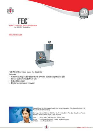 FEC
R
World Class Filter Testing Equipments
An ISO 9001 Certified Co.
www.fecproduct.com
Sales Office: 9A, Gurudwara Road, Hari Vihar (Kakraula), Opp. Metro Poll No. 816,
New Delhi 110043 (INDIA).
Correspondence Address : Plot No. 35, K-1 Extn, Bank Wali Gali Gurudwara Road,
Mohan Garden, Uttam Nager, Delhi -110059.
Cell - 9811478874, 9811938703, 9212912990
E-mail - info@fecproduct.com/ inquiry_fec@yahoo.com
Website - www.fecproduct.com
FEC Melt Flow Index made for dispanse
Melt Flow Index
?G.I Structure powder coated with chrome plated weights and pot
?Upper platform made from S.S
?In built tank (pot)
?Digital temperature indicator
Features
 