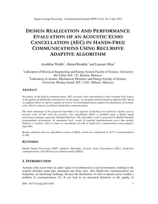 Signal & Image Processing : An International Journal (SIPIJ) Vol.6, No.3, June 2015
DOI : 10.5121/sipij.2015.6301 1
DESIGN REALIZATION AND PERFORMANCE
EVALUATION OF AN ACOUSTIC ECHO
CANCELLATION (AEC) IN HANDS-FREE
COMMUNICATIONS USING RECURSIVE
ADAPTIVE ALGORITHM
Azeddine Wahbi1
, Ahmed Roukhe2
and Laamari Hlou1
1
Laboratory of Electrical Engineering and Energy System Faculty of Science, University
Ibn Tofail, B.P. 133. Kenitra, Morocco
2
Laboratory of Atomic, Mechanical, Photonics and Energy Faculty of Science,
University Moulay Ismail, B.P. 11201. Meknes, Morocco
ABSTRACT
Nowadays, in the field of communications, AEC (acoustic echo cancellation) is truly essential with respect
to the quality of multimedia transmission. In this paper, we designed and developed an efficient AEC based
on adaptive filters to improve quality of service in telecommunications against the phenomena of acoustic
echo, which is indeed a problem in hands-free communications.
The main advantage of the proposed algorithm is its capacity of tracking non-stationary signals such as
acoustic echo. In this work the acoustic echo cancellation (AEC) is modeled using a digital signal
processing technique especially Simulink Blocksets. The algorithm’s code is generated in Matlab Simulink
programming environment. At simulation level, results of simulink implementation prove that module
behavior is realistic when it comes to cancellation of echo in hands free communication using adaptive
algorithm.
Results obtained with our algorithm in terms of ERLE criteria are confronted to IUT-T recommendation
G.168.
KEYWORDS
Digital Signal Processing (DSP), Adaptive Algorithm, Acoustic Echo Cancellation (AEC), hands-free
communications, Echo Return Loss Enhancements (ERLE).
1. INTRODUCTION
Acoustic echo occur when an audio signal is reverberated in a real environment, resulting in the
original intended signal plus attenuated and delay time. Also Hands-free communications are
frequently, an interesting challenge, because the interference of echo in speech causes usually a
problem in communications [1]. It can lead to an unwanted distortion in the quality of
 