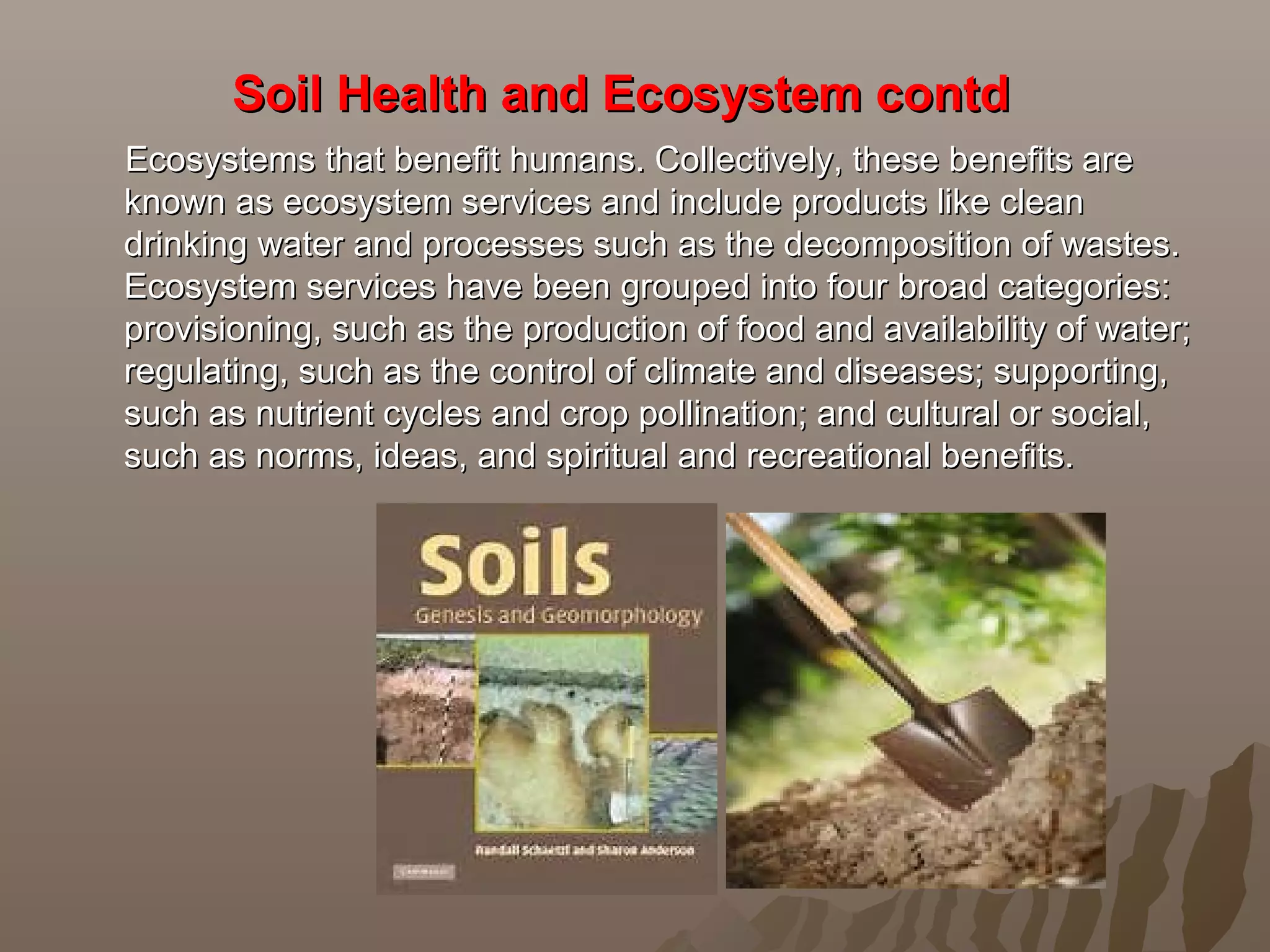 Soil Health and Ecosystem contdSoil Health and Ecosystem contd
Ecosystems that benefit humans. Collectively, these benefits areEcosystems that benefit humans. Collectively, these benefits are
known as ecosystem services and include products like cleanknown as ecosystem services and include products like clean
drinking water and processes such as the decomposition of wastes.drinking water and processes such as the decomposition of wastes.
Ecosystem services have been grouped into four broad categories:Ecosystem services have been grouped into four broad categories:
provisioning, such as the production of food and availability of water;provisioning, such as the production of food and availability of water;
regulating, such as the control of climate and diseases; supporting,regulating, such as the control of climate and diseases; supporting,
such as nutrient cycles and crop pollination; and cultural or social,such as nutrient cycles and crop pollination; and cultural or social,
such as norms, ideas, and spiritual and recreational benefits.such as norms, ideas, and spiritual and recreational benefits.
 