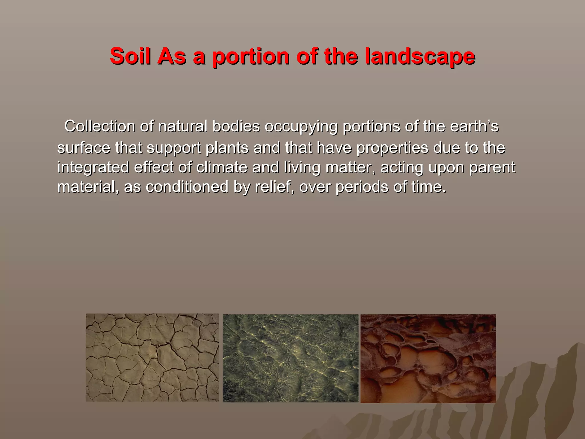 Soil As a portion of the landscapeSoil As a portion of the landscape
Collection of natural bodies occupying portions of the earth’sCollection of natural bodies occupying portions of the earth’s
surface that support plants and that have properties due to thesurface that support plants and that have properties due to the
integrated effect of climate and living matter, acting upon parentintegrated effect of climate and living matter, acting upon parent
material, as conditioned by relief, over periods of time.material, as conditioned by relief, over periods of time.
 