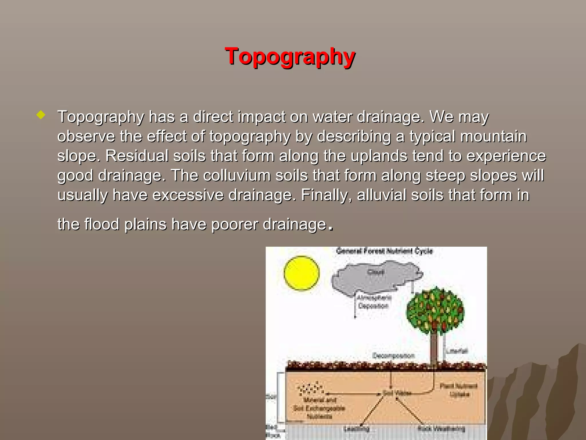 TopographyTopography
 Topography has a direct impact on water drainage. We mayTopography has a direct impact on water drainage. We may
observe the effect of topography by describing a typical mountainobserve the effect of topography by describing a typical mountain
slope. Residual soils that form along the uplands tend to experienceslope. Residual soils that form along the uplands tend to experience
good drainage. The colluvium soils that form along steep slopes willgood drainage. The colluvium soils that form along steep slopes will
usually have excessive drainage. Finally, alluvial soils that form inusually have excessive drainage. Finally, alluvial soils that form in
the flood plains have poorer drainagethe flood plains have poorer drainage..
 