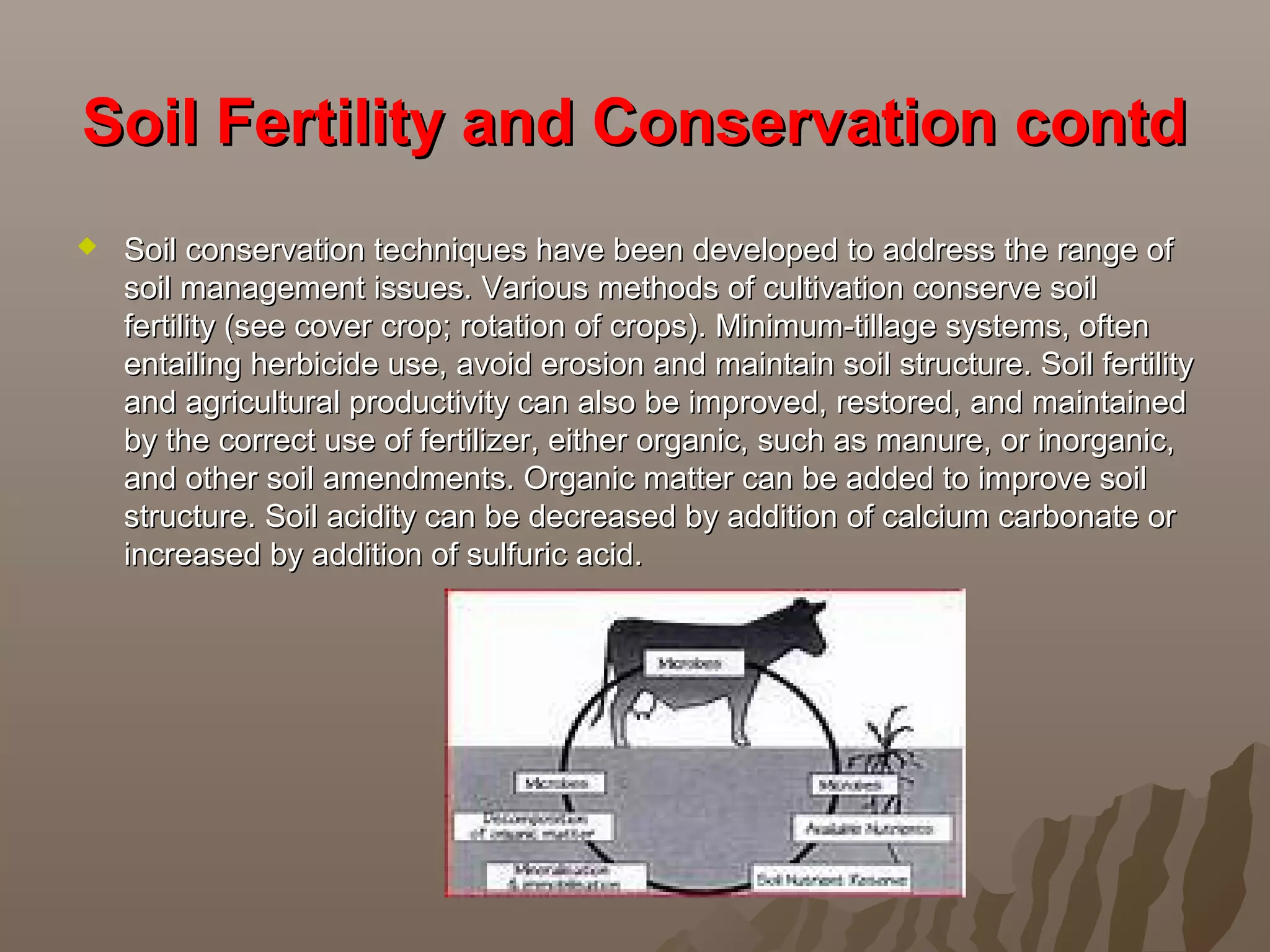 Soil Fertility and Conservation contdSoil Fertility and Conservation contd
 Soil conservation techniques have been developed to address the range ofSoil conservation techniques have been developed to address the range of
soil management issues. Various methods of cultivation conserve soilsoil management issues. Various methods of cultivation conserve soil
fertility (see cover crop; rotation of crops). Minimum-tillage systems, oftenfertility (see cover crop; rotation of crops). Minimum-tillage systems, often
entailing herbicide use, avoid erosion and maintain soil structure. Soil fertilityentailing herbicide use, avoid erosion and maintain soil structure. Soil fertility
and agricultural productivity can also be improved, restored, and maintainedand agricultural productivity can also be improved, restored, and maintained
by the correct use of fertilizer, either organic, such as manure, or inorganic,by the correct use of fertilizer, either organic, such as manure, or inorganic,
and other soil amendments. Organic matter can be added to improve soiland other soil amendments. Organic matter can be added to improve soil
structure. Soil acidity can be decreased by addition of calcium carbonate orstructure. Soil acidity can be decreased by addition of calcium carbonate or
increased by addition of sulfuric acid.increased by addition of sulfuric acid.
 