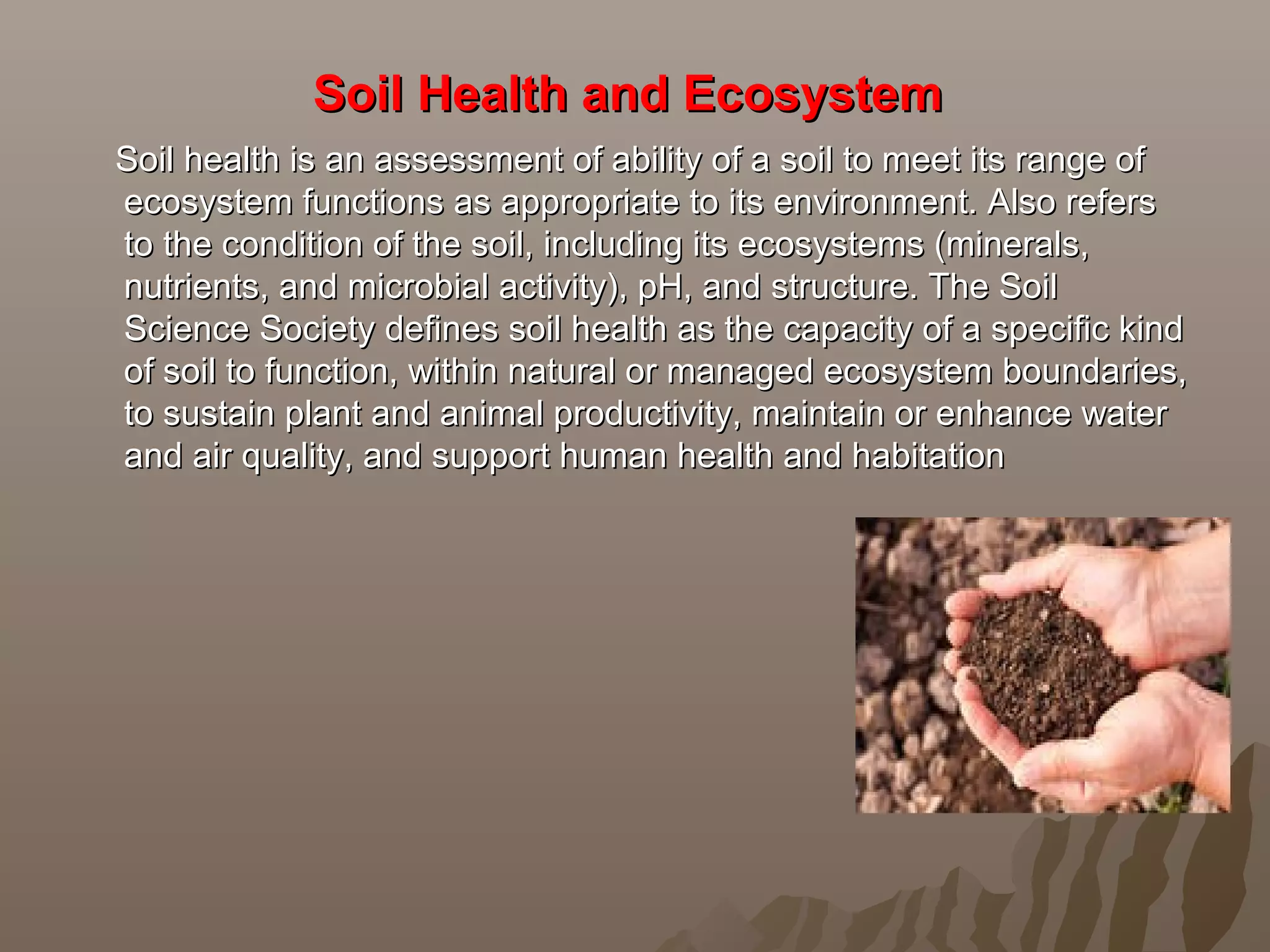 Soil Health and Ecosystem Soil Health and Ecosystem 
Soil health is an assessment of ability of a soil to meet its range ofSoil health is an assessment of ability of a soil to meet its range of
ecosystem functions as appropriate to its environment. Also refersecosystem functions as appropriate to its environment. Also refers
to the condition of the soil, including its ecosystems (minerals,to the condition of the soil, including its ecosystems (minerals,
nutrients, and microbial activity), pH, and structure. The Soilnutrients, and microbial activity), pH, and structure. The Soil
Science Society defines soil health as the capacity of a specific kindScience Society defines soil health as the capacity of a specific kind
of soil to function, within natural or managed ecosystem boundaries,of soil to function, within natural or managed ecosystem boundaries,
to sustain plant and animal productivity, maintain or enhance waterto sustain plant and animal productivity, maintain or enhance water
and air quality, and support human health and habitationand air quality, and support human health and habitation
 