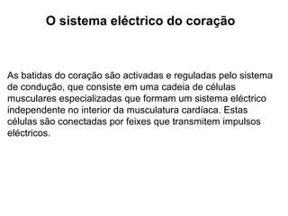 O sistema eléctrico do coração
As batidas do coração são activadas e reguladas pelo sistema
de condução, que consiste em uma cadeia de células
musculares especializadas que formam um sistema eléctrico
independente no interior da musculatura cardíaca. Estas
células são conectadas por feixes que transmitem impulsos
eléctricos.
 