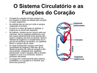 O Sistema Circulatório e as
Funções do Coração
• O papel do coração é enviar sangue rico
em oxigénio a todas as células que compõe
o nosso organismo.
• As artérias são as vias por onde o sangue
oxigenado é enviado.
• A aorta é a maior de todas as artérias, e
origina-se no ventrículo esquerdo.
• As artérias dividem-se em ramos cada vez
menores, até os capilares sistémicos, que
são vasos extremamente finos através dos
quais o oxigénio sai para os tecidos. Após a
retirada do oxigénio e o recebimento do co
que se encontrava nos tecidos, os capilares
levam o sangue até as veias.
• As veias transportam sangue com baixa
quantidade de oxigénio e alto teor de co,
desde os tecidos de volta ao coração e daí
aos pulmões, chegando aos capilares
pulmonares, onde o sangue volta a receber
oxigénio e a ter o co removido, sendo o
processo reiniciado.
• O sangue fluí continuamente pelo sistema
circulatório, e o coração é a "bomba" que
torna isso possível.
 
