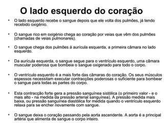 O lado esquerdo do coração
• O lado esquerdo recebe o sangue depois que ele volta dos pulmões, já tendoO lado esquerdo recebe o sangue depois que ele volta dos pulmões, já tendo
recebido oxigénio.recebido oxigénio.
• O sangue rico em oxigénio chega ao coração por veias que vêm dos pulmõesO sangue rico em oxigénio chega ao coração por veias que vêm dos pulmões
(chamadas de veias pulmonares).(chamadas de veias pulmonares).
• O sangue chega dos pulmões à aurícula esquerda, a primeira câmara no ladoO sangue chega dos pulmões à aurícula esquerda, a primeira câmara no lado
esquerdo.esquerdo.
• Da aurícula esquerda, o sangue segue para o ventrículo esquerdo, uma câmaraDa aurícula esquerda, o sangue segue para o ventrículo esquerdo, uma câmara
muscular poderosa que bombeia o sangue oxigenado para todo o corpo.muscular poderosa que bombeia o sangue oxigenado para todo o corpo.
• O ventrículo esquerdo é a mais forte das câmaras do coração. Os seus músculosO ventrículo esquerdo é a mais forte das câmaras do coração. Os seus músculos
espessos necessitam executar contracções poderosas o suficiente para bombearespessos necessitam executar contracções poderosas o suficiente para bombear
o sangue para todas as partes do corpo.o sangue para todas as partes do corpo.
• Esta contracção forte gera a pressão sanguínea sistólica (o primeiro valor - e oEsta contracção forte gera a pressão sanguínea sistólica (o primeiro valor - e o
mais alto - na medida da pressão arterial sanguínea). A pressão medida maismais alto - na medida da pressão arterial sanguínea). A pressão medida mais
baixa, ou pressão sanguínea diastólica for medida quando o ventrículo esquerdobaixa, ou pressão sanguínea diastólica for medida quando o ventrículo esquerdo
relaxa para se encher novamente com sangue.relaxa para se encher novamente com sangue.
• O sangue deixa o coração passando pela aorta ascendente. A aorta é a principalO sangue deixa o coração passando pela aorta ascendente. A aorta é a principal
artéria que alimenta de sangue o corpo inteiro.artéria que alimenta de sangue o corpo inteiro.
 