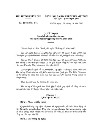 THỦ TƯỚNG CHÍNH PHỦ
__________
Số: 44/2012/QĐ-TTg
CỘNG HÒA XÃ HỘI CHỦ NGHĨA VIỆT NAM
Độc lập - Tự do - Hạnh phúc
_____________________________________
Hà Nội, ngày 15 tháng 10 năm 2012
QUYẾT ĐỊNH
Quy định về công tác cứu nạn,
cứu hộ của lực lượng phòng cháy và chữa cháy
______
Căn cứ Luật tổ chức Chính phủ ngày 25 tháng 12 năm 2001;
Căn cứ Nghị định số 35/2003/NĐ-CP ngày 04 tháng 4 năm 2003 của
Chính phủ quy định chi tiết thi hành một số điều của Luật phòng cháy và chữa cháy;
Căn cứ Quyết định số 46/2006/QĐ-TTg ngày 28 tháng 02 năm 2006 của
Thủ tướng Chính phủ phê duyệt Đề án quy hoạch tổng thể lĩnh vực tìm kiếm
cứu nạn đến năm 2015, tầm nhìn đến năm 2020;
Căn cứ Quyết định số 76/2009/QĐ-TTg ngày 11 tháng 5 năm 2009 của
Thủ tướng Chính phủ về việc kiện toàn Ủy ban Quốc gia Tìm kiếm Cứu nạn
và Hệ thống tổ chức tìm kiếm cứu nạn của các Bộ, ngành Trung ương và
địa phương;
Theo đề nghị của Bộ trưởng Bộ Công an,
Thủ tướng Chính phủ ban hành Quyết định quy định về công tác cứu
nạn, cứu hộ của lực lượng phòng cháy và chữa cháy.
Chương I
QUY ĐỊNH CHUNG
Điều 1. Phạm vi điều chỉnh
Quyết định này quy định về phạm vi, nguyên tắc, tổ chức, hoạt động và
bảo đảm điều kiện cho hoạt động cứu nạn, cứu hộ của lực lượng phòng cháy
và chữa cháy; trách nhiệm của cơ quan, tổ chức, cá nhân có liên quan đến
công tác cứu nạn, cứu hộ.
Điều 2. Đối tượng áp dụng
 