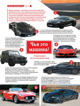 автознак вопроса
1. У этого игрока целый автопарк. И он старается, чтобы
на номере каждой его машины присутствовала цифра «23».
Это же число иногда встречается даже на дисках его авто.
2. Этот Lamborghini Aventador –
возможно, самая дорогая машина
из тех, что есть у российского
футболиста. Жена обладателя
этого спорткара подала на
развод с формулировкой: «У него
в голове лишь автомобили».
6. На аукционе за Ferrari 335 S Spider Scaglietti 1957 года
выпуска этот игрок отвалил 32 млн евро. И, по слухам,
на торгах он боролся со своим извечным соперником
на футбольном поле.
3. Фото этого внедорожника стоимостью 75 млн рублей
футболист выложил в своем инстаграме.
А через пару лет ему пришлось замораживать свой
аккаунт в этой соцсети – слишком много раздражающего
болельщиков «компромата» там скопилось.
5. Вообще-то у него контракт с Volvo
(это главная подсказка), но в автопарке –
еще десяток разных марок.
4. Однажды власти заморозили активы
этого футболиста на сумму 42 млн евро.
Арест был наложен и на его машину.
И тогда игрок купил вот этот красный
«Феррари» – надо же на чем-то ездить.
7. Какой только марки авто нет в его гараже. Тут
и Lamborghini Aventador и Porsche 911 Carrera S и Bugatti
Veyron и Koenigsegg CCX 11... и еще дюжина других
суперкаров. В 2009 году он чуть было не разбился
в автокатастрофе в одном из тоннелей Манчестера.
Угадай игрока
по его железному коню
Чья это
машина?
1
6 7
4
5
3
Дорогие машины – самый простой способ звезд футбола
подчеркнуть свой статус и продемонстрировать заработки.
Как только ни выпендриваются игроки: покупают самые
скоростные суперкары, тюнингуют внедорожники или
вкладывают десятки миллионов в раритеты. Еженедельник
«Футбол» собрал самый крутой автопарк и предлагает
угадать, кто владельцы этих машин. Ответы – на стр. 30.
2
www.yourpress.ru
 