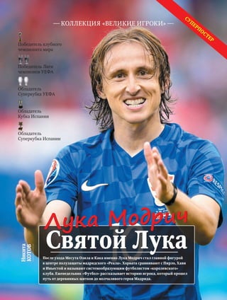 Суперпостер
После ухода Месута Озила и Кака именно Лука Модрич стал главной фигурой
в центре полузащиты мадридского «Реала». Хорвата сравнивают с Пирло, Хави
и Иньестой и называют системообразующим футболистом «королевского»
клуба. Еженедельник «Футбол» рассказывает историю игрока, который прошел
путь от деревянных щитков до молчаливого героя Мадрида.
Никита
КОТОВ
коллекция «великие игроки»
Святой Лука
Лука Модрич
Победитель клубного
чемпионата мира
Победитель Лиги
чемпионов УЕФА
Обладатель
Суперкубка УЕФА
Обладатель
Кубка Испании
Обладатель
Суперкубка Испании
www.yourpress.ru
 