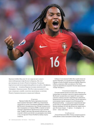 Премия Golden Boy уже 14 лет определяет самого
многообещающего футболиста Европы. На этот
раз награда досталась Ренату Саншешу. Год назад
португальский полузащитник рубился за дубль «Бенфики»,
а сегодня он – чемпион Европы и игрок мюнхенской
«Баварии». Еженедельник «Футбол» рассказывает о том,
как сложилась судьба «золотых мальчиков» и почему
Ренату Саншеш оказался самым достойным.
Сейчас в голосовании Golden Boy задействован не
только Tuttosport, но и журналисты из французских
l’Équipe и France Football, испанских Mundo Deportivo
и Marca, немецкого Bild, английского The Times
и других европейских изданий. Россию представляет
«Спорт-Экспресс».
О нынешнем формате
Сегодня премия делится на два этапа. Вначале ор-
ганизаторы составляют список из сорока номинантов.
Футболист должен быть не старше 21 года и пред-
ставлять команду высшего европейского дивизиона.
Национальность значения не имеет. Путем народного
голосования список сжимается до 10 кандидатур.
Решающий выбор – за тридцатью спортивными жур-
налистами из четырнадцати европейских изданий.
Каждое выбирает по пять футболистов: первое место
дает 10 очков, второе – 7, третье – 5, четвертое – 3,
пятое – лишь одно очко.
О победителе
«Золотой мальчик-2016» Ренату Саншеш родился
в Лиссабоне в семье выходцев из Кабо-Верде. Отец
О премии
Премия Golden Boy была учреждена итальянс­
ким изданием Tuttosport в 2003 году. Спортивные
журналисты путем голосования выбирали главного
футбольного вундеркинда года. Вскоре награда полу-
чила поддержку со стороны УЕФА, и звание лучшего
молодого европейского футболиста стало легитим-
ным. Трофей, ежегодно вручаемый победителю, пред-
ставляет собой золотой мяч и по размерам сопоставим
с тем, что вручает France Football лучшему игроку
планеты.
еженедельник «футбол» №44'201620
www.yourpress.ru
 
