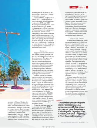 турниры получили Англия и США,
возможно, все осталось бы по-
прежнему и в руководстве сидели
бы те же люди. Может быть, по-
беды заявок России и Катара – это
лучшее, что случалось в футболе».
Вряд ли Монтальяни настолько
наивен, что впрямь считает
«очищением игры» отстранение
Блаттера и Платини. Больше по-
хоже, что конкретных людей надо
было убрать с ключевых позиций,
и Катару отвели роль движущей
силы процесса «очищения».
Кафала есть кабала
С безраздельной властью арабс­
ких магнатов пытаются бороться
разве что немногочисленные
правозащитные организации. Одна
из них – Amnesty International – не
устает обвинять эмират в наруше-
нии прав рабочих-мигрантов. Мир
облетели кадры, где все на той же
пыльной стройке Халифа, шлепая
по грязи между экскаваторами и
бетономешалками, горько жалует-
ся на судьбу какой-то непальский
мужичок: «Мы работаем на го-
лодный желудок. 12 часов работы,
и потом всю ночь никакой еды.
Когда я пошел жаловаться, менед-
жер набросился на меня, выкинул
меня из рабочего лагеря, где я
жил, и отказался мне платить. Мне
пришлось просить еду у других
рабочих».
Отдавая заявку Катару, члены
ФИФА почему-то не подумали о
трудовом кодексе эмирата. А ведь
эта страна открыла свои границы
только в 1989 году, и, несмотря
на внешний лоск от современной
архитектуры, государствен-
ное устройство здесь во многих
аспектах напоминает средние века.
Сегодня таблоиды сообщают о
сотнях случаев гибели рабочих
катарТЕМА
»
«В составе присутствуют
такие ортодоксальные
катарцы, как Педру Мигел
(человек с гражданствами
Кабо-Верде и Португалии),
Себастьян Сория (Уругвай)
и Луис Сеара (Бразилия)
расширение с 50 до 68 тысяч мест
должно быть закончено в течение
нескольких месяцев.
Год назад ФИФА неофициально
обратилась к Катару с просьбой
подготовить как минимум восемь
стадионов к 2018 году. США,
Великобритания и Германия давят
на футбольные власти, всеми
силами пытаясь отбить чемпионат
у России, и запасным аэродромом
должен стать именно Катар.
Эмират и сам мог лишиться Кубка
мира-2022: страна оказалась в во-
довороте подозрений и обвинений
в том, что турнир ей достался в ре-
зультате подкупа. Но есть ощуще-
ние, что в ФИФА копать под Катар
не заинтересованы. Как говорится,
главное в работе следователя – не
выйти на самого себя.
Очищение
Коррупционная составляющая
при выборе страны-хозяйки – ни
для кого не новость. Зепп Блаттер
давно признал: «При принятии
решения о месте проведения
ЧМ-2022 оказывалось прямое
политическое давление на ответст­
венных лиц. Европейские лидеры
посоветовали своим представи-
телям проголосовать за Катар».
France Football еще три года назад
подробно расписал техничную схе-
му выкупа голосов шейхами.
Катарцы так умело со всеми
«договорились», что желающих
противостоять почти не осталось.
Расследование вел юрист ФИФА
Майкл Гарсия, но попытка была
неудачной: Комитет по этике при-
знал Россию и Катар невиновными
в коррупции. После этого к делу
подключилось ФБР, и в прошлом
году сообщалось, что Катар,
вероятно, будет лишен ЧМ-2022.
Однако больше никаких боевых
кличей со стороны американских
спецслужб не слышно. Не исклю-
чено, что их активность напрямую
зависит от действий Катара на
нефтяном рынке.
Странную мысль недавно вы-
сказал вице-президент ФИФА
Виктор Монтальяни: «Разве мы
могли бы получить возможность
очистить игру, если бы Россия и
Катар не получили чемпионаты
мира? Думаю, это стало перелом-
ным моментом, точкой для переос-
мысления. Если бы право провести
выходцы из Индии, Непала, Бан-
гладеш и других южноазиатских
стран. Шесть из двенадцати запла-
нированных стадионов расположе-
ны в окрестностях Дохи: впервые
в истории один город предоставит
для турнира так много арен.
Девять из них строятся с нуля, их
сдача ожидается к 2020 году. Зато
стадион Халифа может похвастать
относительной готовностью: его
25 еженедельник «футбол» №44'2016
www.yourpress.ru
 