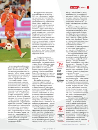 учредил национальный праздник –
День спорта. Его празднуют 9 фев-
раля, и это единственный день в
году, когда даже стройка приоста-
навливает работу. Эмират уделяет
серьезное внимание празднику: по
всему городу проходят массовые
гуляния, игры и состязания.
Отдельная гордость Катара –
наличие уникальной Академии
спортивного совершенства Aspire,
построенной в Дохе в 2004 году.
Это самая большая и технологич-
ная спортивная школа в мире, она
расположена на территории Doha
Sports City – там же, где и стадион
Халифа. Здесь работают лучшие
специалисты, используются самые
передовые программы обучения по
14 видам спорта и суперсовремен-
ное оборудование. Сотрудники по
секрету рассказывают, что в недрах
лаборатории Aspire можно просчи-
тать возможности начинающего
спортсмена на 10–12 лет вперед!
Здесь катарцы планируют растить
будущих спортивных героев. Еще
один секрет академии в том, что
именно через ее счета проводились
многие финансовые операции,
которые сейчас связывают с под-
купом членов ФИФА.
Катар уже провел Азиатские
игры и Кубок Азии по футболу, в
2019 году в Дохе пройдет чемпио-
нат мира по легкой атлетике. Не-
которые российские клубы вполне
удачно проводят в Катаре зимние
сборы. Да что там футбол – тут
есть постоянно действующее поле
для гольфа! Свежий ровненький
газончик и пруд с утками посреди
бескрайней пустыни создают ощу-
щение миража, но все это реально.
Не приходится сомневаться, что
к 2022 году Катар будет готов к
чемпионату. Вполне вероятно, что
такого техноэлектронного велико-
лепия, которое задумали катарские
шейхи, больше нигде не увидеть, –
некоторые из проектов больше по-
хожи на разработки инопланетян.
Но все будет не очень здорово,
если при этом сама сборная Катара
будет проигрывать матч за матчем
с крупным счетом.
Сборная легионеров
Сборная Катара – будущий со-
перник сборной России – ни разу
не принимала участия в чемпиона-
те мира. В этом отборочном цикле
шансов пробиться наи ЧМ-2018
у нее также мало: они уже по-
терпели три поражения в группе
от Ирана, Узбекистана и Южной
Кореи. Поэтому может статься, что
домашний мировой форум станет
для команды Катара историческим
дебютом.
Когда в Катаре проходил
чемпионат мира по гандболу,
местная сборная шокировала весь
мир. Сначала Катар соблазнил
огромной зарплатой известного
испанского тренера Валери Риверу,
а затем стал массово натурали-
зовывать гандболистов по заказу
испанца. В команде собрался кос­
тяк из десяти натурализованных
балканцев, кубинцев и испанцев,
которые под знаменем Катара сен-
сационно вышли в финал. Если бы
не французы, вырвавшие у псевдо-
катарцев победу, хозяева турнира
попрали бы все рамки приличия.
Чего-то подобного можно
ожидать и от футбольной сборной
в 2022 году. Пока что у Катара ре-
шается тренерский вопрос: в конце
сентября уругвайца Хосе Даниэля
Каррено сменил на посту его со-
отечественник Хорхе Фоссати. Он
уже имеет опыт работы со сборной
Катара с 2007 по 2008 год. Перед
ним поставлена труднодостижи-
мая задача – выйти на ЧМ-2018, но,
учитывая вероятное обновление
состава и способность катарских
бизнесменов творить чудеса, за-
ранее ставить крест на уругвайце
не стоит.
Процесс всеобщего объедине-
ния под флагом Катара уже давно
запущен: в составе присутствуют
такие ортодоксальные катарцы,
как Педру Мигел (человек с граж-
данствами Кабо-Верде и Португа-
лии), Себастьян Сория (Уругвай)
и Луис Сеара (Бразилия). Вообще,
не так просто найти среди игроков
сборной Катара людей с чисто
катарским гражданством.
Полкоманды на самом деле египтя-
не и алжирцы, защитник Касо-
ла – выходец из Ганы, Хассан – из
Судана, Маджид – из Палестины…
Всю эту разношерстную толпу
объединяет лишь то, что все они
играют в чемпионате Катара. Все,
кроме Акрама Афифа. 19-летний
форвард – продукт академии
Aspire, которому в 2012 году повез-
ло оказаться в «Севилье». Оттуда
Афиф попал во второй бельгийс­
кий дивизион, а сейчас выступает
в хихонском «Спортинге». Так что
у сборной Катара есть целый пред-
ставитель Примеры.
Помимо Афифа, мало кто может
похвастать выступлениями за
пределами Катара. У бразилояпон-
ца Родриго Табаты, возможно, еще
остались обрывки воспоминаний
пятилетней давности о чемпионате
Турции. Поэтому он в свои 35 стал
лучшим бомбардиром прошлого
сезона. Но у других, даже натура-
лизованных, такого опыта нет. До
2022 года Табата точно недотянет,
но с нами в товарищеской игре
вый­дет почти наверняка.
Учитывая, что лучшие футболис­-
ты сборной Катара уже перешли
отметку в 30 лет, в ближайшие
годы их заменят либо молодые
воспитанники Aspire, либо новые
бразильцы и уругвайцы, которых
не ждут в собственных националь-
ных командах. Понятно, что на-
вязать в футболе столь же дерзкую
конкуренцию, что и в гандболе, не
получится. Но к команде из Катара
соперникам лучше отнестись
посерьезнее, чтобы не пришлось
краснеть и позориться.
катарТЕМА
$4
тысячи
может
запла-
тить
мигрант
агенту,
чтобы
устро-
иться
на работу
в Катаре
Полная версия
статьи
на сайте
еженедельника
«Футбол»
ftbl.ru/issues
ftbl.ru
27 еженедельник «футбол» №44'2016
www.yourpress.ru
 