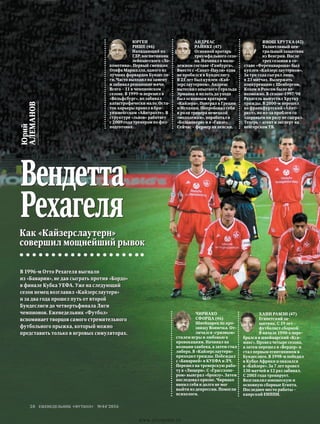 Как «Кайзерслаутерн»
совершил мощнейший рывок
В 1996-м Отто Рехагеля выгнали
из «Баварии», не дав сыграть против «Бордо»
в финале Кубка УЕФА. Уже на следующий
сезон немец возглавил «Кайзерслаутерн»
и за два года прошел путь от второй
Бундеслиги до четвертьфинала Лиги
чемпионов. Еженедельник «Футбол»
вспоминает творцов самого стремительного
футбольного прыжка, который можно
представить только в игровых симуляторах.
Юрий
АЛЕМАНОВ
Вендетта
Рехагеля
Чириако
Сфорца (46)
Швейцарец по про-
звищу Вонючка. От-
личался «грязным»
стилем игры и любовью к
провокациям. Начинал на
позиции хавбека, а затем стал
либеро. В «Кайзерслаутерн»
приходил трижды. Побеждал
с «Баварией» в КУЕФА и ЛЧ.
Перешел на тренерскую рабо-
ту в «Люцерн». С «Грассхопе-
ром» выиграл «бронзу». Затем
последовал кризис. Чириако
винил себя и долго не мог
выйти из депрессии. Помогли
психологи.
Юрген
Рише (46)
Нападающий из
ГДР, воспитанник
лейпцигского «Ло-
комотива». Первый сменщик
Олафа Маршалла, одного из
лучших форвардов Бундесли-
ги. Часто выходил на замену
и забивал решающие мячи.
Всего – 11 в чемпионском
сезоне. В 1999-м перешел в
«Вольфсбург», но забивал
катастрофически мало. Оста-
ток карьеры провел в бра-
уншвейгском «Айнтрахте». В
структуре «львов» работает
с 2009 года тренером по физ-
подготовке.
Андреас
Райнке (47)
Основной вратарь
триумфального сезо-
на. Начинал в моло-
дежном составе «Гамбурга».
Вместе с «Санкт-Паули» едва
не пробился в Бундеслигу.
В 25 лет был куплен «Кай-
зерслаутерном». Андреас
вытеснил опытного Геральда
Эрманна и вплоть до ухода
был основным вратарем
«Кайзера». Поиграл в Греции
и Испании. Попробовал себя
в роли тренера немецкой
«молодежки», поработал в
«Больковере» и в «Ганзе».
Сейчас – фермер на пенсии.
Хани Рамзи (47)
Египетский за-
щитник. С 19 лет –
футболист сборной.
В начале 1990-х пере-
брался в швейцарский «Кса-
макс». Провел четыре сезона,
а затем перешел в «Вердер» и
стал первым египтянином в
Бундеслиге. В 1998-м победил
в Кубке Африки и оказался
в «Кайзере». За 7 лет провел
130 матчей и 12 раз забивал.
С 2005 года тренирует.
Возглавлял юношескую и
основную сборные Египта.
Последнее место работы –
каирский ЕНППИ.
Янош Хрутка (42)
Талантливый цен-
тральный защитник
из Венгрии. После
трех сезонов в со-
ставе «Ференцвароша» был
куплен «Кайзерслаутерном».
За три года сыграл лишь
в 23 матчах. Выдержать
конкуренцию с Шенбергом,
Кохом и Роосом было не-
возможно. В сезоне-1997/98
Рехагель выпустил Хрутку
трижды. В 2000-м перешел
во франкфуртский «Айнт­
рахт», но из-за проблем со
здоровьем ни разу не сыграл.
Теперь – агент и эксперт на
венгерском ТВ.
еженедельник «футбол» №44'201628
www.yourpress.ru
 