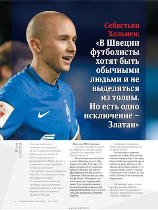 Илья
ЕГОРОВ
Себастьян
Хольмен:
«В Швеции
футболисты
хотят быть
обычными
людьми и не
выделяться
из толпы.
Но есть одно
исключение –
Златан»
Пять месяцев назад
«Динамо» растворилось
на дне турнирной таблицы
РФПЛ и рухнуло в ФНЛ.
Этот сезон посвящен
возвращению в Премьер-лигу.
А поможет в этом защитник
Себастьян Хольмен.
В интервью с еженедельником
«Футбол» Хольмен рассказал,
что общего у Юрия
Калитвинцева и шведских
тренеров, как он проводит
свободное время с Понтусом
Вернблумом и что шведы
думают о России.
– Когда вы все это думали,
перед вами лежали предложения
от других клубов?
– Был интерес со стороны
нескольких команд. Они интере-
совались мною до того, как я пере-
брался в Москву, они продолжали
следить за мною в России и объ-
явились после нашего вылета. Но
я сказал своему агенту, что хочу
остаться в России и играть за «Ди-
намо». Поэтому и не вел никаких
переговоров.
– Вы говорите, что в следую­
щем году вы снова будете в
Премьер-лиге. А тем временем
«Динамо» проигрывает не самым
сильным соперникам.
Нальчик, ФНЛ, критика
– У вас был в контракте пункт,
по которому вы могли покинуть
«Динамо» после вылета в ФНЛ.
Почему остались?
– После того как мы вылетели,
я уехал в Швецию и долго обду-
мывал ситуацию. Я не знал, что
делать дальше, но все же решил
остаться. Почему? Все просто.
Мне нравится Москва, я люблю
«Динамо». В России я стал лучше
как футболист. Я подумал: это
всего лишь год в первом диви-
зионе. У нас хорошая команда,
мы неплохо играем, мы наверху
турнирной таблицы. Так что через
сезон мы обязательно вернемся
обратно.
еженедельник «футбол» №44'20166
www.yourpress.ru
 