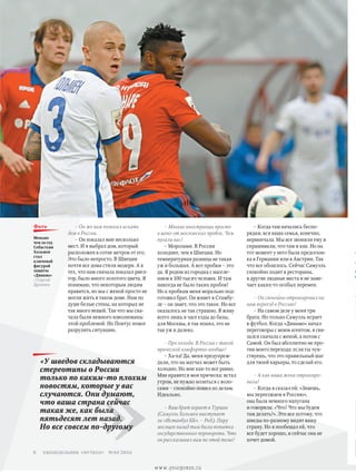 – Многие иностранцы просто
в шоке от московских пробок. Чем
пугали вас?
– Морозами. В России
холоднее, чем в Швеции. Но
температурная разница не такая
уж и большая. А вот пробки – это
да. Я родом из городка с населе-
нием в 100 тысяч человек. И там
никогда не было таких пробок!
Но к пробкам меня морально под-
готовил брат. Он живет в Стамбу-
ле – он знает, что это такое. Но все
оказалось не так страшно. Я живу
всего лишь в часе езды до базы,
для Москвы, я так понял, это не
так уж и далеко.
– Про холода. В России с такой
прической комфортно вообще?
– Ха-ха! Да, меня предупреж-
дали, что на матчах может быть
холодно. Но мне как-то все равно.
Мне нравится моя прическа: встал
утром, не нужно возиться с воло-
сами – спокойно пошел по делам.
Идеально.
– Ваш брат играет в Турции
(Самуэль Хольмен выступает
за «Истанбул ББ». – Ред.). Пару
месяцев назад там была попытка
государственного переворота. Что
он рассказывал вам по этой теме?
– Когда там начались беспо-
рядки, вся наша семья, конечно,
нервничала. Мы все звонили ему и
спрашивали, что там и как. Но на
тот момент у него была предсезон-
ка в Германии или в Австрии. Так
что все обошлось. Сейчас Самуэль
спокойно ходит в рестораны,
в другие людные места и не заме-
чает каких-то особых перемен.
– Он спокойно отреагировал на
ваш переезд в Россию?
– На самом деле у меня три
брата. Но только Самуэль играет
в футбол. Когда «Динамо» начал
переговоры с моим агентом, я свя-
зался сначала с женой, а потом с
Самой. Он был абсолютно не про-
тив моего перехода: если ты чув-
ствуешь, что это правильный шаг
для твоей карьеры, то сделай его.
– А как ваша жена отреагиро-
вала?
– Когда я сказал ей: «Знаешь,
мы переезжаем в Россию»,
она была немного напугана
и говорила: «Что? Что мы будем
там делать?». Это все потому, что
шведы по-разному видят вашу
страну. Но я пообещал ей, что
все будет хорошо, и сейчас она не
хочет домой.
– Он же вам помогал искать
дом в России.
– Он показал мне несколько
мест. И я выбрал дом, который
расположен в сотне метров от его.
Это было непросто. В Швеции
почти все дома стиля модерн. А в
тех, что нам сначала показал риел­-
тор, было много золотого цвета. Я
понимаю, что некоторым людям
нравится, но мы с женой просто не
могли жить в таком доме. Нам по
душе белые стены, на которых не
так много вещей. Так что мы сна-
чала были немного взволнованы
этой проблемой. Но Понтус помог
разрулить ситуацию.
»
«У шведов складываются
стереотипы о России
только по каким-то плохим
новостям, которые у вас
случаются. Они думают,
что ваша страна сейчас
такая же, как была
пятьдесят лет назад.
Но все совсем по-другому
Меньше
чем за год
Себастьян
Хольмен
стал
ключевой
фигурой
защиты
«Динамо»
//Сергей
Дроняев
фото
еженедельник «футбол» №44'20168
www.yourpress.ru
 