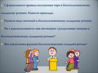 5. Сформулювати правила постановки тире в безсполучниковому
складному реченні. Навести приклади.
6. Назвати види інтонації в безсполучниковому складному реченні.
7. Чи є взаємозалежність між інтонацією і розділовими знаками в
безсполучниковому складному реченні?
8. Яка стилістична функція безсполучникових складних речень?
 
