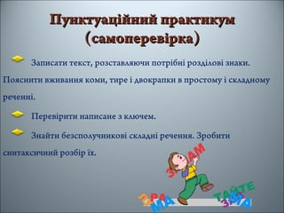 Пунктуаційний практикумПунктуаційний практикум
(самоперевірка(самоперевірка))
Записати текст, розставляючи потрібні розділові знаки.
Пояснити вживання коми, тире і двокрапки в простому і складному
реченні.
Перевірити написане з ключем.
Знайти безсполучникові складні речення. Зробити
синтаксичний розбір їх.
 